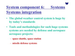 System component 6: Systems Systems integration 
•The global weather control system is huge by by today’s standards 
•Tools and methodologies for such huge systems systems are needed by defense and aerospace aerospace projects: 
–space shuttle, space station 
–missile defense systems  
