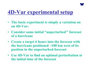 4D-Var experimental setup 
•The basic experiment is simply a variation on on 4D-Var: 
•Consider some initial “unperturbed’’ forecast of a hurricane 
•Create a target 6 hours into the forecast with the hurricane positioned ~100 km west of its position in the unperturbed forecast 
•Use 4D-Var to find an optimal perturbation at the initial time of the forecast  