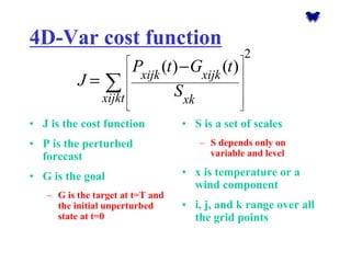 4D-Var cost function•J is the cost function•P is the perturbed forecast•G is the goal–G is the target at t=T and the initial unperturbed state at t=0•S is a set of scales–S depends only on variable and level•x is temperature or a wind component•i, j, and k range over all the grid points2()()xijkxijkxijktxkPtGtJS      − =Σ  