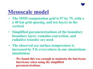 Mesoscalemodel 
•The MM5 computation grid is 97 by 79, with a a 40 km grid spacing, and ten layers in the vertical 
•Simplified parameterizations of the boundary boundary layer, cumulus convection, and radiativetransfer are used 
•The observed sea surface temperature is increased by 5 K everywhere in our simulationssimulations 
–We found this was enough to maintain the hurricane hurricane when using the simplified parameterizations  
