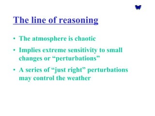 The line of reasoning 
•The atmosphere is chaotic 
•Implies extreme sensitivity to small changes or “perturbations” 
•A series of “just right” perturbations may control the weather  