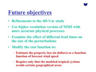 Future objectives 
•Refinements to the 4D-Var study 
•Use higher resolution version of MM5 with more accurate physical processes 
•Examine the effect of different lead times on the size of the perturbations 
•Modify the cost function to: 
–Estimate the property loss (in dollars) as a function function of forecast wind speed 
–Require only that the modeled tropical cyclone avoids certain geographical areas  