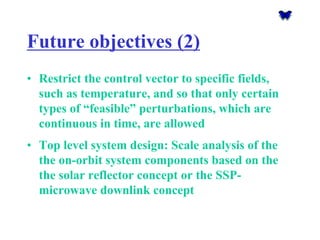 Future objectives (2) 
•Restrict the control vector to specific fields, such as temperature, and so that only certain types of “feasible” perturbations, which are continuous in time, are allowed 
•Top level system design: Scale analysis of the the on-orbit system components based on the the solar reflector concept or the SSP- microwave downlink concept  