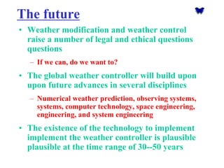 The future 
•Weather modification and weather control raise a number of legal and ethical questionsquestions 
–If we can, do we want to? 
•The global weather controller will build upon upon future advances in several disciplines 
–Numerical weather prediction, observing systems, systems, computer technology, space engineering, engineering, and system engineering 
•The existence of the technology to implement implement the weather controller is plausible plausible at the time range of 30--50 years  