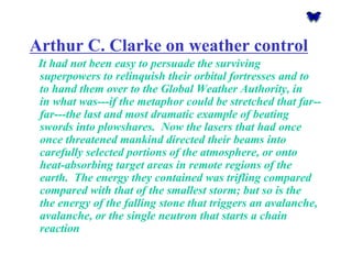 Arthur C. Clarke on weather control 
It had not been easy to persuade the surviving superpowers to relinquish their orbital fortresses and to to hand them over to the Global Weather Authority, in in what was---if the metaphor could be stretched that far-- far---the last and most dramatic example of beating swords into plowshares. Now the lasers that had once once threatened mankind directed their beams into carefully selected portions of the atmosphere, or onto heat-absorbing target areas in remote regions of the earth. The energy they contained was trifling compared compared with that of the smallest storm; but so is the the energy of the falling stone that triggers an avalanche, avalanche, or the single neutron that starts a chain reaction  