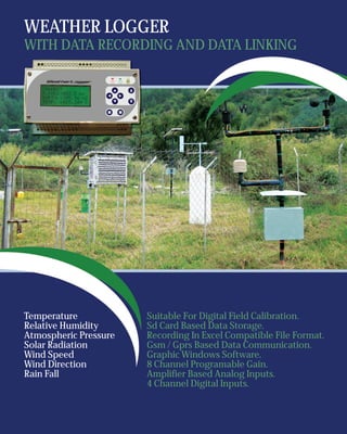 WEATHER LOGGER
WITH DATA RECORDING AND DATA LINKING




Temperature            Suitable For Digital Field Calibration.
Relative Humidity      Sd Card Based Data Storage.
Atmospheric Pressure   Recording In Excel Compatible File Format.
Solar Radiation        Gsm / Gprs Based Data Communication.
Wind Speed             Graphic Windows Software.
Wind Direction         8 Channel Programable Gain.
Rain Fall              Amplifier Based Analog Inputs.
                       4 Channel Digital Inputs.
 