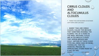 CIRRUS CLOUDS
AND
ALTOCUMULUS
CLOUDS
• “MARES’ TAILS AND MACKEREL SCALES MAKE
LOFTY SHIPS CARRY LOW SAILS.”
• MARES’ TAILS ARE CIRRUS
CLOUDS, CALLED THIS BECAUSE
THEY SOMETIMES RESEMBLE THE
FLOWING TAIL OF A HORSE IN
THE WIND. MACKEREL SCALES
ARE ALTOCUMULUS CLOUDS.
THEY APPEAR BROKEN AND
SCALY. NEITHER OF THESE CLOUD
TYPES WILL BRING RAIN OR SNOW
THEMSELVES. THEY DO,
HOWEVER, PRECEDE AN
APPROACHING STORM FRONT BY
A DAY OR TWO.
SOURCE: PIXABAY.COM CC0 LICENSE
 
