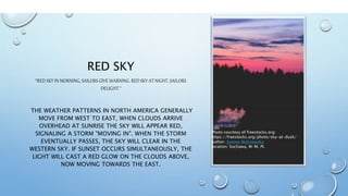 RED SKY
“RED SKY IN MORNING, SAILORS GIVE WARNING. RED SKY AT NIGHT, SAILORS
DELIGHT.”
THE WEATHER PATTERNS IN NORTH AMERICA GENERALLY
MOVE FROM WEST TO EAST, WHEN CLOUDS ARRIVE
OVERHEAD AT SUNRISE THE SKY WILL APPEAR RED,
SIGNALING A STORM "MOVING IN". WHEN THE STORM
EVENTUALLY PASSES, THE SKY WILL CLEAR IN THE
WESTERN SKY. IF SUNSET OCCURS SIMULTANEOUSLY, THE
LIGHT WILL CAST A RED GLOW ON THE CLOUDS ABOVE,
NOW MOVING TOWARDS THE EAST.
Photo courtesy of freestocks.org:
https://freestocks.org/photo/sky-at-dusk/
author: Joanna Malinowska
location: Suchawa, W-M, PL
 