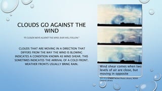 CLOUDS GO AGAINST THE
WIND
“IF CLOUDS MOVE AGAINST THE WIND, RAIN WILL FOLLOW.”
CLOUDS THAT ARE MOVING IN A DIRECTION THAT
DIFFERS FROM THE WAY THE WIND IS BLOWING
INDICATES A CONDITION KNOWN AS WIND SHEAR. THIS
SOMETIMES INDICATES THE ARRIVAL OF A COLD FRONT.
WEATHER FRONTS USUALLY BRING RAIN.
This Photo Credit: NOAA Photo Library, NOAA
Central Library
Wind shear comes when two
levels of air are close, but
moving in opposite
directions.
 