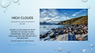 HIGH CLOUDS
"THE HIGHER THE CLOUDS, THE BETTER THE
WEATHER".
HIGHER CLOUDS INDICATE BOTH
DRYNESS OF AIR AND HIGHER
ATMOSPHERIC PRESSURE. BOTH
THESE QUALITIES ARE PRESENT WITH
FAIR WEATHER.
PICTURE COURTESY OF FRANK WINKLER
CC0 CREATIVE COMMONS
HTTPS://PIXABAY.COM/EN/COAST-BEACH-ROCK-STONES-
LAKE-192979/
High clouds in the sky
 