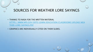 SOURCES FOR WEATHER LORE SAYINGS
• THANKS TO NASA FOR THE WRITTEN MATERIAL
HTTPS://WWW.NPS.GOV/GRTE/LEARN/EDUCATION/CLASSROOMS/UPLOAD/WEA
THER-LORE-SAYINGS.PDF
• GRAPHICS ARE INDIVIDUALLY CITED ON THEIR SLIDES.
 