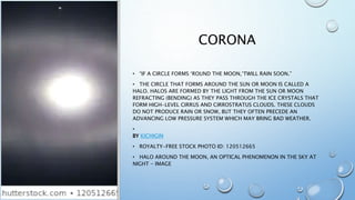 CORONA
• “IF A CIRCLE FORMS ‘ROUND THE MOON,‘TWILL RAIN SOON.”
• THE CIRCLE THAT FORMS AROUND THE SUN OR MOON IS CALLED A
HALO. HALOS ARE FORMED BY THE LIGHT FROM THE SUN OR MOON
REFRACTING (BENDING) AS THEY PASS THROUGH THE ICE CRYSTALS THAT
FORM HIGH-LEVEL CIRRUS AND CIRROSTRATUS CLOUDS. THESE CLOUDS
DO NOT PRODUCE RAIN OR SNOW, BUT THEY OFTEN PRECEDE AN
ADVANCING LOW PRESSURE SYSTEM WHICH MAY BRING BAD WEATHER.
•
BY KICHIGIN
• ROYALTY-FREE STOCK PHOTO ID: 120512665
• HALO AROUND THE MOON, AN OPTICAL PHENOMENON IN THE SKY AT
NIGHT - IMAGE
 
