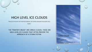 HIGH LEVEL ICE CLOUDS
“TRACE IN THE SKY THE PAINTER’S BRUSH, THE WINDS AROUND YOU SOON WILL
RUSH.“
THE “PAINTER’S BRUSH” ARE CIRRUS CLOUDS. THESE ARE
HIGH-LEVEL ICE CLOUDS THAT OFTEN PRECEDE THE
APPROACH OF A STORM SYSTEM.
Pixabay
Source: pixabay.com
CC0 License
✓ Free for personal and commercial use
✓ No attribution required
Cirrus Clouds
 