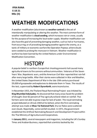 IFRA RANA
E-18 21
MSc (II)
WEATHER MODIFICATIONS
A weather modification (also known as weather control) is the act of
intentionally manipulating or altering the weather. The most common form of
weather modification is cloud seeding, which increases rain or snow, usually
for the purposeof increasing the local water supply. Weather modification can
also havethe goal of preventing damaging weather, such as hail or hurricanes,
fromoccurring; or of provoking damaging weather against the enemy, as a
tactic of military or economic warfarelike Operation Popeye, whereclouds
were seeded to prolong the monsoon in Vietnam. Weather modification in
warfarehas been banned by the United Nations under Environmental
Modification Convention.
HISTORY
A popular belief in northern Europethat shooting prevents hail caused many
agricultural towns to fire cannons withoutammunition. Veterans of the Seven
Years'War, Napoleonic wars, and the American Civil War reported that rain fell
after every large battle. After their stories were collected in War and Weather,
the United States Department of War in the late 19th century purchased
$9,000 of gunpowder and explosives to detonate them in Texas. The results of
the test, supervised by Robert Dyrenforth, wereinconclusive.
In November 1955, theThailand Royal Rainmaking Project was initiated by
King Bhumibol Adulyadej. He discovered that many areas faced the problem
of drought. Over 82 percent of Thai agriculturalland relied on rainfall. Thai
farmers werenot able to grow crops for lack of water. The royalrainmaking
projectdebuted on 20 July 1969 at his behest, when the first rainmaking
attempt was made at Khao Yai National Park. Dry ice flakes werescattered
over clouds. Reportedly, somerainfall resulted. In 1971, thegovernment
established the Artificial Rainmaking Research and Development Projectwithin
the Thai Ministry of Agricultureand Cooperatives.
In January 2011, severalnewspapers and magazines, including the UK's Sunday
Times and Arabian Business, reported that scientists backed by the
 
