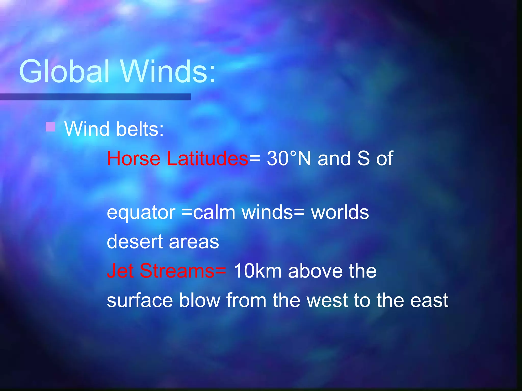 Global Winds:
 Wind belts:
Horse Latitudes= 30°N and S of
equator =calm winds= worlds
desert areas
Jet Streams= 10km above the
surface blow from the west to the east
 