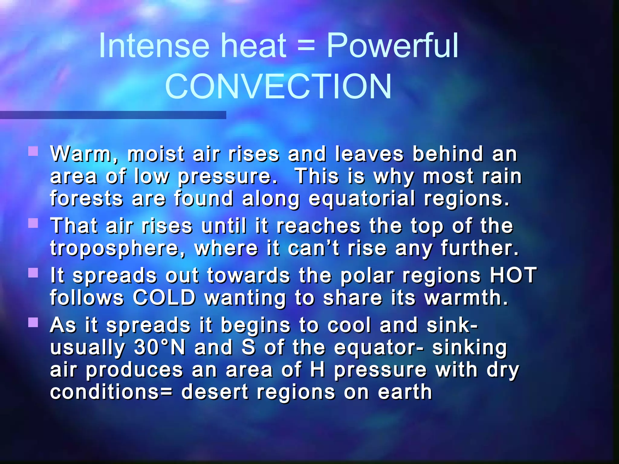 Intense heat = Powerful
CONVECTION
 Warm, moist air rises and leaves behind anWarm, moist air rises and leaves behind an
area of low pressure. This is why most rainarea of low pressure. This is why most rain
forests are found along equatorial regions.forests are found along equatorial regions.
 That air rises until it reaches the top of theThat air rises until it reaches the top of the
troposphere, where it can’t rise any further.troposphere, where it can’t rise any further.
 It spreads out towards the polar regions HOTIt spreads out towards the polar regions HOT
follows COLD wanting to share its warmth.follows COLD wanting to share its warmth.
 As it spreads it begins to cool and sink-As it spreads it begins to cool and sink-
usually 30usually 30°N and S of the equator- sinking°N and S of the equator- sinking
air produces an area of H pressure with dryair produces an area of H pressure with dry
conditions= desert regions on earthconditions= desert regions on earth
 