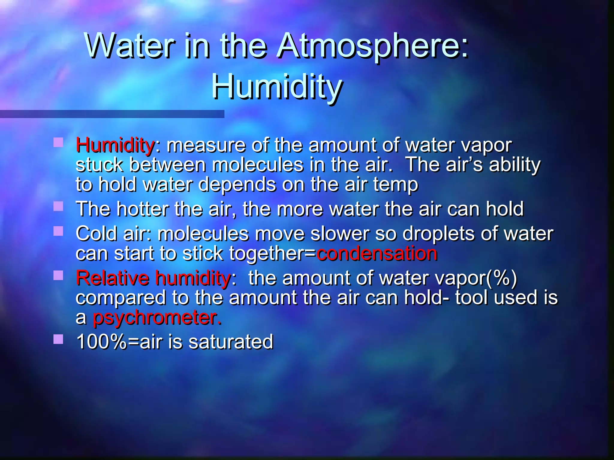 Water in the Atmosphere:Water in the Atmosphere:
HumidityHumidity
 HumidityHumidity: measure of the amount of water vapor: measure of the amount of water vapor
stuck between molecules in the air. The air’s abilitystuck between molecules in the air. The air’s ability
to hold water depends on the air tempto hold water depends on the air temp
 The hotter the air, the more water the air can holdThe hotter the air, the more water the air can hold
 Cold air: molecules move slower so droplets of waterCold air: molecules move slower so droplets of water
can start to stick together=can start to stick together=condensationcondensation
 Relative humidityRelative humidity: the amount of water vapor(%): the amount of water vapor(%)
compared to the amount the air can hold- tool used iscompared to the amount the air can hold- tool used is
aa psychrometer.psychrometer.
 100%=air is saturated100%=air is saturated
 