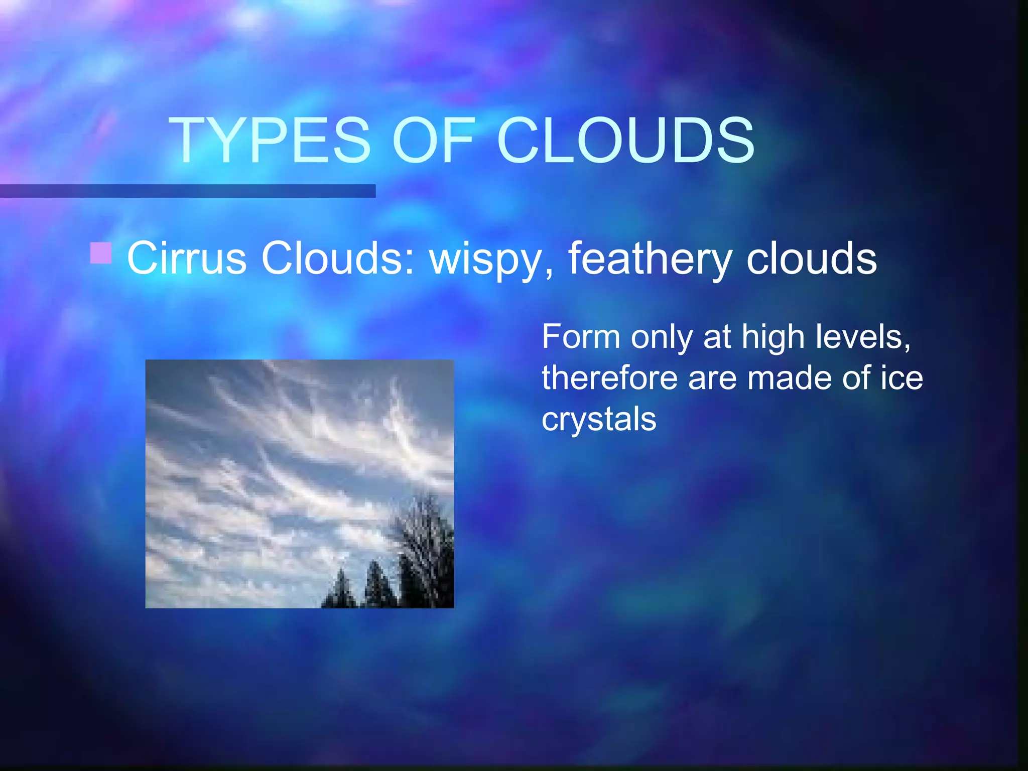 TYPES OF CLOUDS
 Cirrus Clouds: wispy, feathery clouds
Form only at high levels,
therefore are made of ice
crystals
 