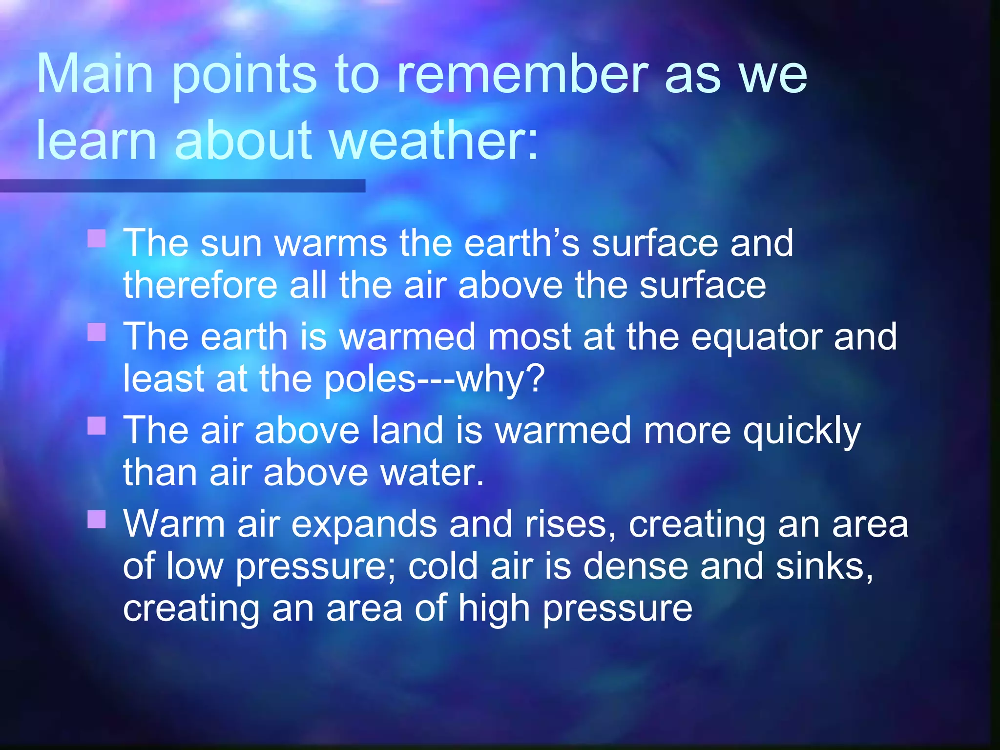 Main points to remember as we
learn about weather:
 The sun warms the earth’s surface and
therefore all the air above the surface
 The earth is warmed most at the equator and
least at the poles---why?
 The air above land is warmed more quickly
than air above water.
 Warm air expands and rises, creating an area
of low pressure; cold air is dense and sinks,
creating an area of high pressure
 