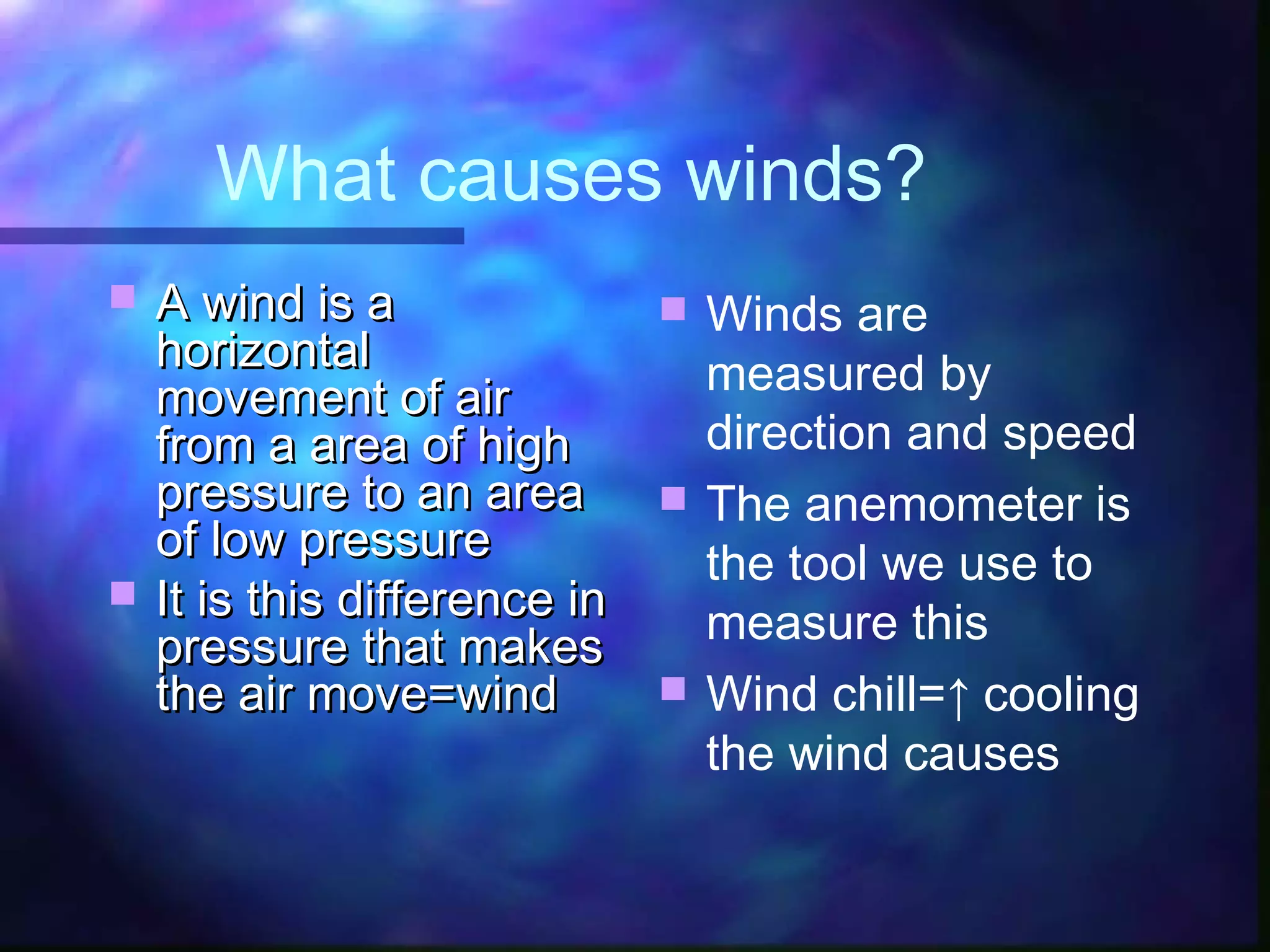 What causes winds?
 A wind is aA wind is a
horizontalhorizontal
movement of airmovement of air
from a area of highfrom a area of high
pressure to an areapressure to an area
of low pressureof low pressure
 It is this difference inIt is this difference in
pressure that makespressure that makes
the air move=windthe air move=wind
 Winds are
measured by
direction and speed
 The anemometer is
the tool we use to
measure this
 Wind chill=↑ cooling
the wind causes
 