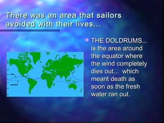 There was an area that sailorsThere was an area that sailors
avoided with their lives...avoided with their lives...
 THE DOLDRUMS...THE DOLDRUMS...
is the area aroundis the area around
the equator wherethe equator where
the wind completelythe wind completely
dies out... whichdies out... which
meant death asmeant death as
soon as the freshsoon as the fresh
water ran out.water ran out.
 