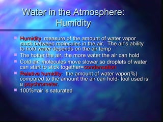 Water in the Atmosphere:Water in the Atmosphere:
HumidityHumidity
 HumidityHumidity: measure of the amount of water vapor: measure of the amount of water vapor
stuck between molecules in the air. The air’s abilitystuck between molecules in the air. The air’s ability
to hold water depends on the air tempto hold water depends on the air temp
 The hotter the air, the more water the air can holdThe hotter the air, the more water the air can hold
 Cold air: molecules move slower so droplets of waterCold air: molecules move slower so droplets of water
can start to stick together=can start to stick together=condensationcondensation
 Relative humidityRelative humidity: the amount of water vapor(%): the amount of water vapor(%)
compared to the amount the air can hold- tool used iscompared to the amount the air can hold- tool used is
aa psychrometer.psychrometer.
 100%=air is saturated100%=air is saturated
 