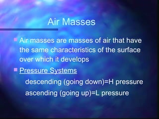  Air masses are masses of air that have
the same characteristics of the surface
over which it develops
 Pressure Systems
descending (going down)=H pressure
ascending (going up)=L pressure
Air Masses
 