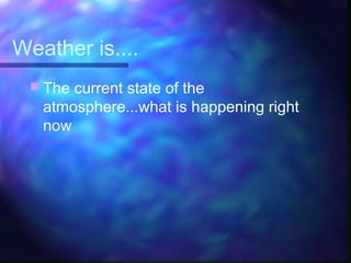 Weather is....
 The current state of the
atmosphere...what is happening right
now
 