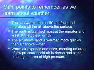 Main points to remember as we
learn about weather:
 The sun warms the earth’s surface and
therefore all the air above the surface
 The earth is warmed most at the equator and
least at the poles---why?
 The air above land is warmed more quickly
than air above water.
 Warm air expands and rises, creating an area
of low pressure; cold air is dense and sinks,
creating an area of high pressure
 