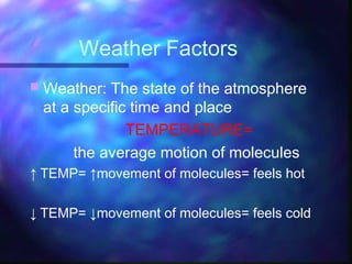 Weather Factors
 Weather: The state of the atmosphere
at a specific time and place
TEMPERATURE=
the average motion of molecules
↑ TEMP= ↑movement of molecules= feels hot
↓ TEMP= ↓movement of molecules= feels cold
 