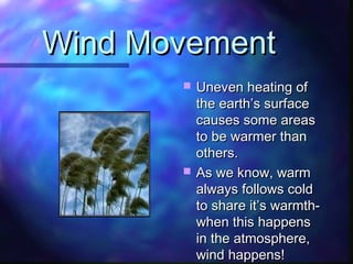 Wind MovementWind Movement
 Uneven heating ofUneven heating of
the earth’s surfacethe earth’s surface
causes some areascauses some areas
to be warmer thanto be warmer than
others.others.
 As we know, warmAs we know, warm
always follows coldalways follows cold
to share it’s warmth-to share it’s warmth-
when this happenswhen this happens
in the atmosphere,in the atmosphere,
wind happens!wind happens!
 