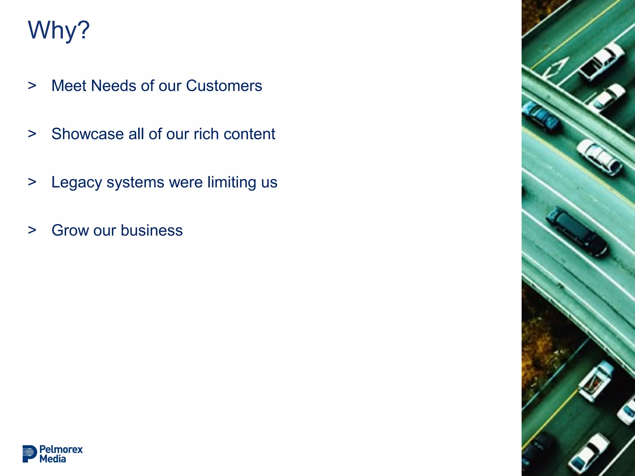Why?
> Meet Needs of our Customers
> Showcase all of our rich content
> Legacy systems were limiting us
> Grow our business
 