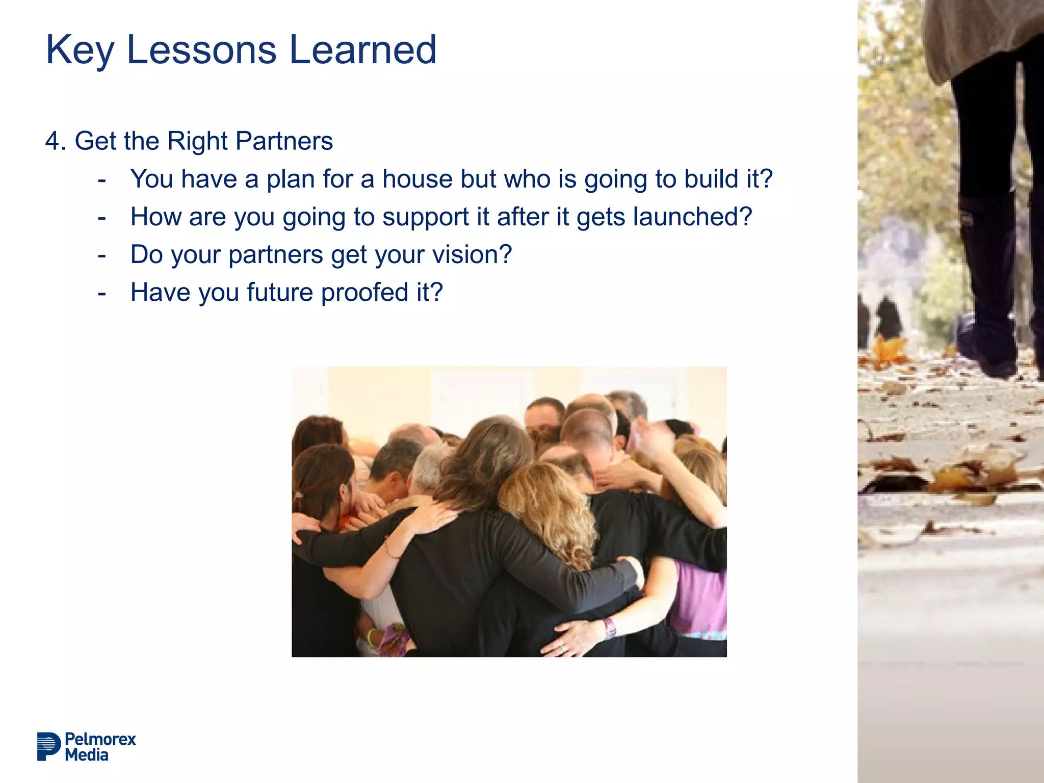 Key Lessons Learned
4. Get the Right Partners
- You have a plan for a house but who is going to build it?
- How are you going to support it after it gets launched?
- Do your partners get your vision?
- Have you future proofed it?
 