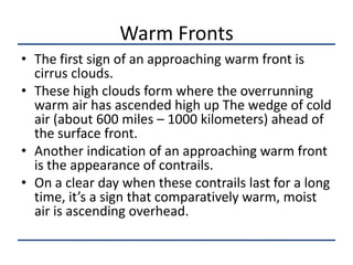Warm Fronts
• The first sign of an approaching warm front is
  cirrus clouds.
• These high clouds form where the overrunning
  warm air has ascended high up The wedge of cold
  air (about 600 miles – 1000 kilometers) ahead of
  the surface front.
• Another indication of an approaching warm front
  is the appearance of contrails.
• On a clear day when these contrails last for a long
  time, it’s a sign that comparatively warm, moist
  air is ascending overhead.
 