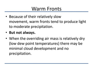 Warm Fronts
• Because of their relatively slow
  movement, warm fronts tend to produce light
  to moderate precipitation.
• But not always.
• When the overriding air mass is relatively dry
  (low dew point temperatures) there may be
  minimal cloud development and no
  precipitation.
 