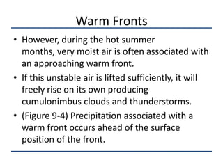 Warm Fronts
• However, during the hot summer
  months, very moist air is often associated with
  an approaching warm front.
• If this unstable air is lifted sufficiently, it will
  freely rise on its own producing
  cumulonimbus clouds and thunderstorms.
• (Figure 9-4) Precipitation associated with a
  warm front occurs ahead of the surface
  position of the front.
 