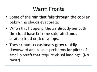 Warm Fronts
• Some of the rain that falls through the cool air
  below the clouds evaporates.
• When this happens, the air directly beneath
  the cloud base become saturated and a
  stratus cloud deck develops.
• These clouds occasionally grow rapidly
  downward and causes problems for pilots of
  small aircraft that require visual landings. (No
  radar).
 