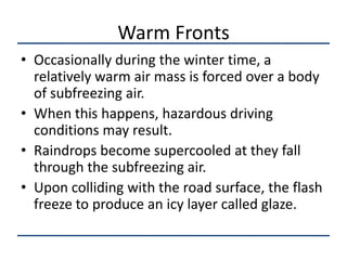Warm Fronts
• Occasionally during the winter time, a
  relatively warm air mass is forced over a body
  of subfreezing air.
• When this happens, hazardous driving
  conditions may result.
• Raindrops become supercooled at they fall
  through the subfreezing air.
• Upon colliding with the road surface, the flash
  freeze to produce an icy layer called glaze.
 