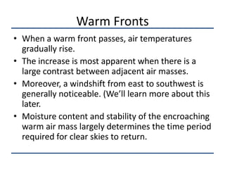 Warm Fronts
• When a warm front passes, air temperatures
  gradually rise.
• The increase is most apparent when there is a
  large contrast between adjacent air masses.
• Moreover, a windshift from east to southwest is
  generally noticeable. (We’ll learn more about this
  later.
• Moisture content and stability of the encroaching
  warm air mass largely determines the time period
  required for clear skies to return.
 