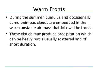 Warm Fronts
• During the summer, cumulus and occasionally
  cumulonimbus clouds are embedded in the
  warm unstable air mass that follows the front.
• These clouds may produce precipitation which
  can be heavy but is usually scattered and of
  short duration.
 