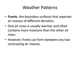 Weather Patterns
• Fronts- Are boundary surfaces that separate
  air masses of different densities.
• One air mass is usually warmer and often
  contains more moisture than the other air
  mass.
• However, fronts can form between any two
  contrasting air masses.
 