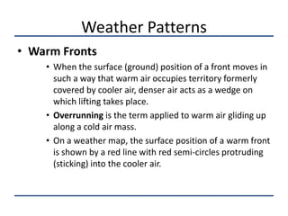 Weather Patterns
• Warm Fronts
    • When the surface (ground) position of a front moves in
      such a way that warm air occupies territory formerly
      covered by cooler air, denser air acts as a wedge on
      which lifting takes place.
    • Overrunning is the term applied to warm air gliding up
      along a cold air mass.
    • On a weather map, the surface position of a warm front
      is shown by a red line with red semi-circles protruding
      (sticking) into the cooler air.
 