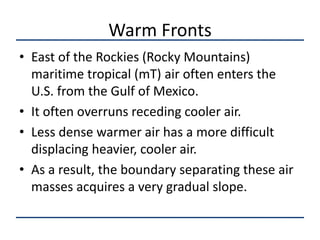 Warm Fronts
• East of the Rockies (Rocky Mountains)
  maritime tropical (mT) air often enters the
  U.S. from the Gulf of Mexico.
• It often overruns receding cooler air.
• Less dense warmer air has a more difficult
  displacing heavier, cooler air.
• As a result, the boundary separating these air
  masses acquires a very gradual slope.
 