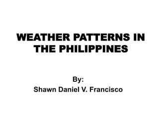 WEATHER PATTERNS IN
THE PHILIPPINES
By:
Shawn Daniel V. Francisco
 