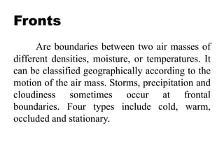 Fronts
Are boundaries between two air masses of
different densities, moisture, or temperatures. It
can be classified geographically according to the
motion of the air mass. Storms, precipitation and
cloudiness sometimes occur at frontal
boundaries. Four types include cold, warm,
occluded and stationary.
 