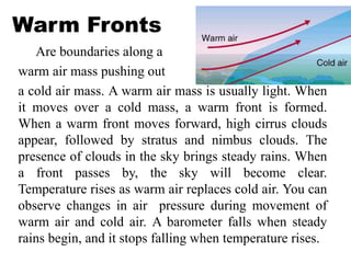Warm Fronts
Are boundaries along a
warm air mass pushing out
a cold air mass. A warm air mass is usually light. When
it moves over a cold mass, a warm front is formed.
When a warm front moves forward, high cirrus clouds
appear, followed by stratus and nimbus clouds. The
presence of clouds in the sky brings steady rains. When
a front passes by, the sky will become clear.
Temperature rises as warm air replaces cold air. You can
observe changes in air pressure during movement of
warm air and cold air. A barometer falls when steady
rains begin, and it stops falling when temperature rises.
 