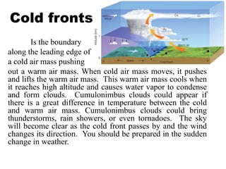 Cold fronts
Is the boundary
along the leading edge of
a cold air mass pushing
out a warm air mass. When cold air mass moves, it pushes
and lifts the warm air mass. This warm air mass cools when
it reaches high altitude and causes water vapor to condense
and form clouds. Cumulonimbus clouds could appear if
there is a great difference in temperature between the cold
and warm air mass. Cumulonimbus clouds could bring
thunderstorms, rain showers, or even tornadoes. The sky
will become clear as the cold front passes by and the wind
changes its direction. You should be prepared in the sudden
change in weather.
 
