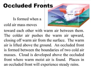 Occluded Fronts
Is formed when a
cold air mass moves
toward each other with warm air between them.
The colder air pushes the warm air upward,
closing off warm air from the surface. The warm
air is lifted above the ground. An occluded front
is formed between the boundaries of two cold air
masses. Cloud is developed above the occluded
front where warm moist air is found. Places in
an occluded front will experience steady rains.
 
