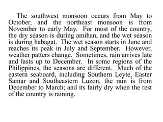 The southwest monsoon occurs from May to
October, and the northeast monsoon is from
November to early May. For most of the country,
the dry season is during amihan, and the wet season
is during habagat. The wet season starts in June and
reaches its peak in July and September. However,
weather patters change. Sometimes, rain arrives late
and lasts up to December. In some regions of the
Philippines, the seasons are different. Much of the
eastern seaboard, including Southern Leyte, Easter
Samar and Southeastern Luzon, the rain is from
December to March; and its fairly dry when the rest
of the country is raining.
 