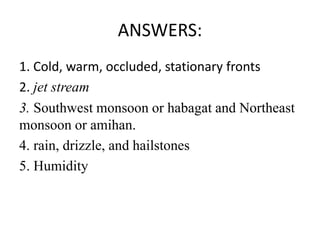 ANSWERS:
1. Cold, warm, occluded, stationary fronts
2. jet stream
3. Southwest monsoon or habagat and Northeast
monsoon or amihan.
4. rain, drizzle, and hailstones
5. Humidity
 